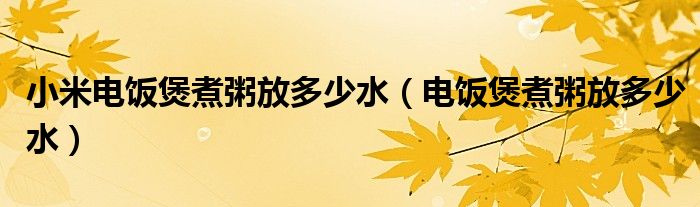 小米电饭煲煮粥放多少水（电饭煲煮粥放多少水）