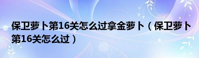 保卫萝卜第16关怎么过拿金萝卜（保卫萝卜第16关怎么过）