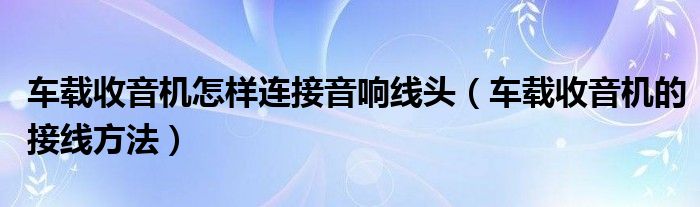 车载收音机怎样连接音响线头（车载收音机的接线方法）