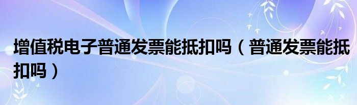 增值税电子普通发票能抵扣吗（普通发票能抵扣吗）