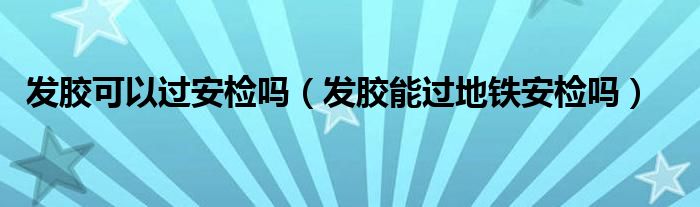 发胶可以过安检吗（发胶能过地铁安检吗）