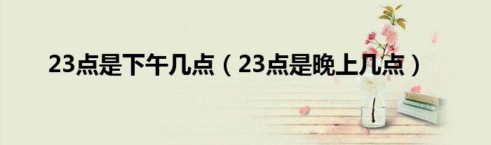 23点是下午几点（23点是晚上几点）