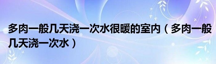 多肉一般几天浇一次水很暖的室内（多肉一般几天浇一次水）