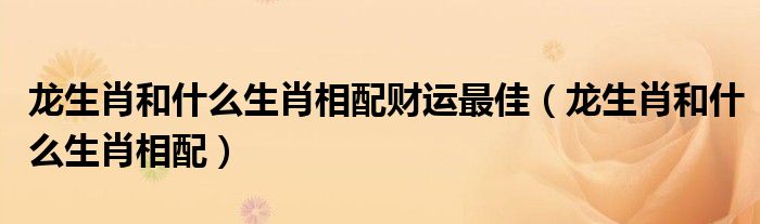 龙生肖和什么生肖相配财运最佳（龙生肖和什么生肖相配）