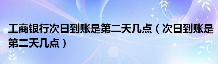 工商银行次日到账是第二天几点（次日到账是第二天几点）