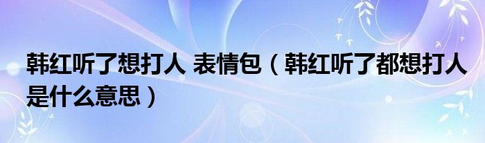 韩红听了想打人 表情包（韩红听了都想打人是什么意思）