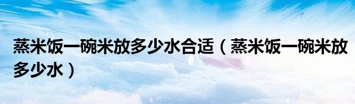 蒸米饭一碗米放多少水合适（蒸米饭一碗米放多少水）