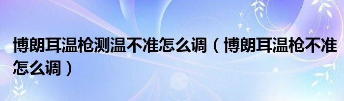 博朗耳温枪测温不准怎么调（博朗耳温枪不准怎么调）