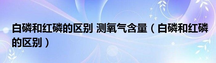 白磷和红磷的区别 测氧气含量（白磷和红磷的区别）