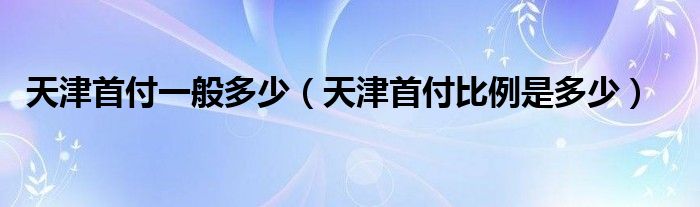 天津首付一般多少（天津首付比例是多少）