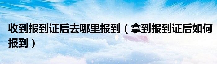 收到报到证后去哪里报到（拿到报到证后如何报到）