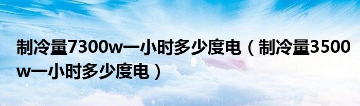 制冷量7300w一小时多少度电（制冷量3500w一小时多少度电）