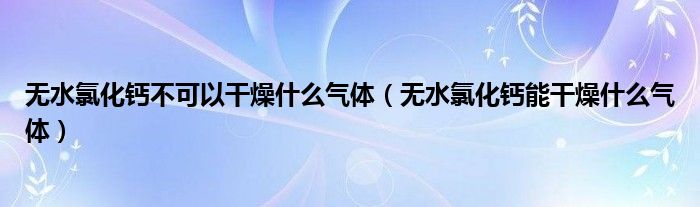 无水氯化钙不可以干燥什么气体（无水氯化钙能干燥什么气体）