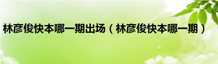 林彦俊快本哪一期出场（林彦俊快本哪一期）