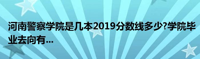 河南警察学院是几本2019分数线多少?学院毕业去向有...