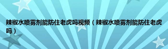 辣椒水喷雾剂能防住老虎吗视频（辣椒水喷雾剂能防住老虎吗）