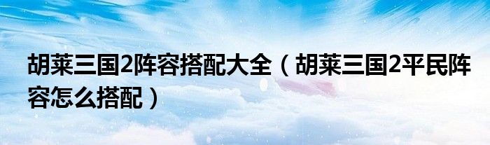 胡莱三国2阵容搭配大全（胡莱三国2平民阵容怎么搭配）