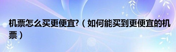 机票怎么买更便宜?（如何能买到更便宜的机票）