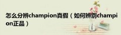 怎么分辨champion真假（如何辨别champion正品）