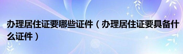 办理居住证要哪些证件（办理居住证要具备什么证件）