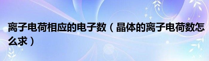 离子电荷相应的电子数（晶体的离子电荷数怎么求）