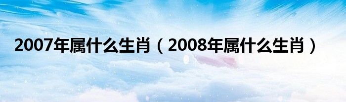 2007年属什么生肖（2008年属什么生肖）