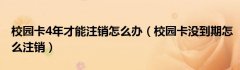 校园卡4年才能注销怎么办（校园卡没到期怎么注销）