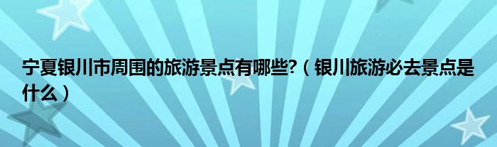 宁夏银川市周围的旅游景点有哪些?（银川旅游必去景点是什么）