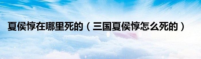 夏侯惇在哪里死的（三国夏侯惇怎么死的）