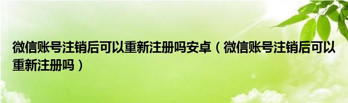 微信账号注销后可以重新注册吗安卓（微信账号注销后可以重新注册吗）