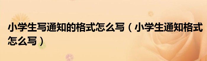 小学生写通知的格式怎么写（小学生通知格式怎么写）