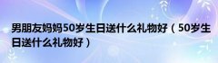 男朋友妈妈50岁生日送什么礼物好（50岁生日送什么礼物好）