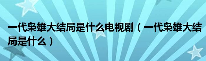 一代枭雄大结局是什么电视剧（一代枭雄大结局是什么）