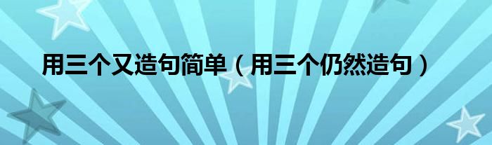 用三个又造句简单（用三个仍然造句）