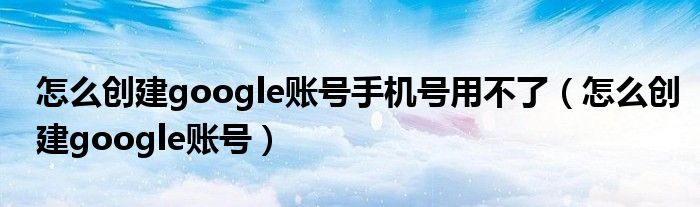 怎么创建google账号手机号用不了（怎么创建google账号）