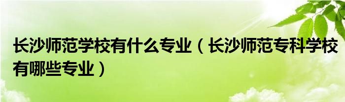 长沙师范学校有什么专业（长沙师范专科学校有哪些专业）