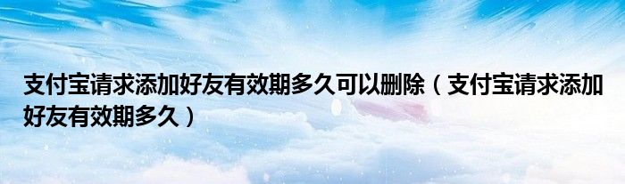 支付宝请求添加好友有效期多久可以删除（支付宝请求添加好友有效期多久）