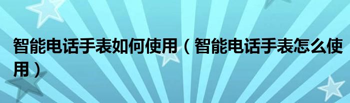 智能电话手表如何使用（智能电话手表怎么使用）