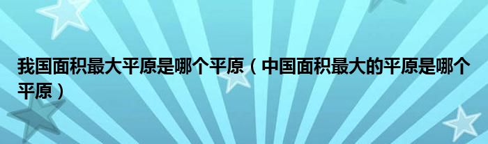 我国面积最大平原是哪个平原（中国面积最大的平原是哪个平原）