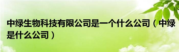 中绿生物科技有限公司是一个什么公司（中绿是什么公司）