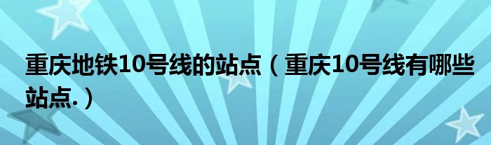 重庆地铁10号线的站点（重庆10号线有哪些站点.）