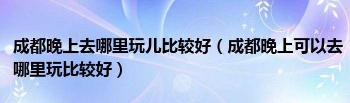 成都晚上去哪里玩儿比较好（成都晚上可以去哪里玩比较好）