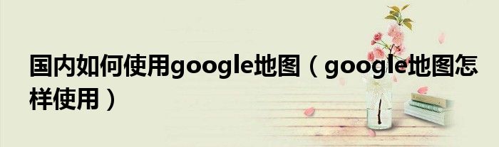 国内如何使用google地图（google地图怎样使用）