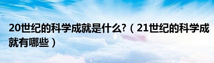 20世纪的科学成就是什么?（21世纪的科学成就有哪些）