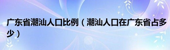 广东省潮汕人口比例（潮汕人口在广东省占多少）