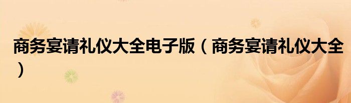 商务宴请礼仪大全电子版（商务宴请礼仪大全）