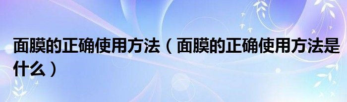 面膜的正确使用方法（面膜的正确使用方法是什么）