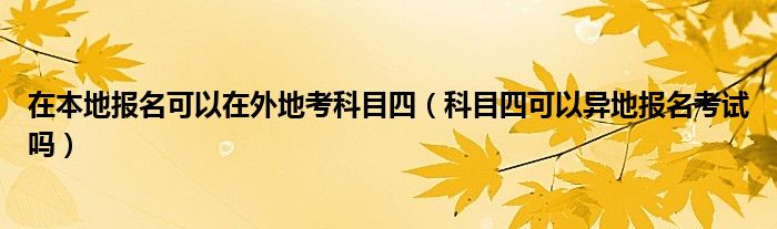 在本地报名可以在外地考科目四（科目四可以异地报名考试吗）