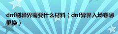 dnf刷异界需要什么材料（dnf异界入场卷哪里换）