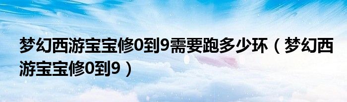 梦幻西游宝宝修0到9需要跑多少环（梦幻西游宝宝修0到9）